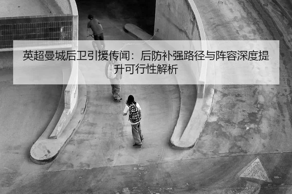 英超曼城后卫引援传闻：后防补强路径与阵容深度提升可行性解析